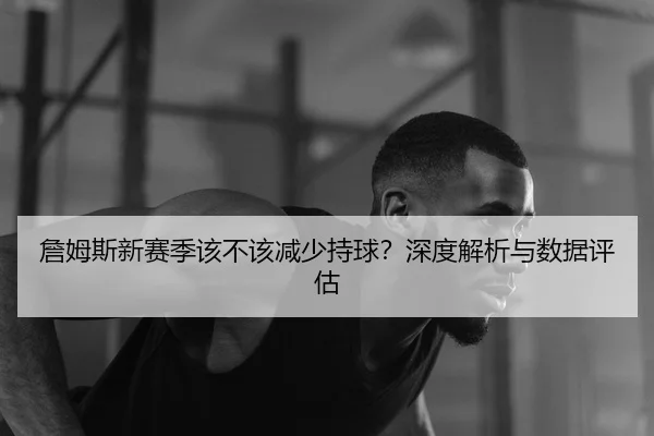 詹姆斯新赛季该不该减少持球？深度解析与数据评估
